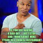 mike tyson | IF YOU ARE HAVING A BAD DAY......JUST STOP AND THINK ABOUT MIKE TYSON IN A CHINESE RESTAURANT TRYING TO ORDER THE SWEET AND SOUR SHRIMP. | image tagged in mike tyson,funny,funny memes,memes,viral | made w/ Imgflip meme maker