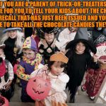 trick or treat | IF YOU ARE A PARENT OF TRICK-OR-TREATERS, IT IS TIME FOR YOU TO TELL YOUR KIDS ABOUT THE CHOCOLATE RECALL THAT HAS JUST BEEN ISSUED AND YOU WILL HAVE TO TAKE ALL THE CHOCOLATE CANDIES THEY COLLECT. | image tagged in trick or treat,halloween,funny,funny memes,memes | made w/ Imgflip meme maker