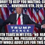 Trump wins | TRUMP: “SORRY TO KEEP YOU WAITING; COMPLICATED BUSINESS.”    NOVEMBER 9TH, 2016 2:45 AM; ME, WITH TEARS IN MY EYES: “NO  REASON TO APOLOGIZE, MR. PRESIDENT, I’VE BEEN WAITING MY WHOLE ADULT LIFE FOR THIS MOMENT!” | image tagged in trump wins | made w/ Imgflip meme maker