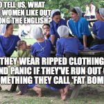 amish women party | SO TELL US, WHAT ARE WOMEN LIKE OUT AMONG THE ENGLISH? THEY WEAR RIPPED CLOTHING AND PANIC IF THEY'VE RUN OUT OF SOMETHING THEY CALL 'FAT BOMBS' | image tagged in amish women party | made w/ Imgflip meme maker