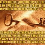 The Golden Rule | THE GOLDEN RULE(S): THE PRINCIPLE OF TREATING OTHERS AS ONE WOULD WISH TO BE TREATED. IT INVOLVES A PERSON PERCEIVING OTHERS ALSO AS "I" OR "SELF". 1. ONE SHOULD TREAT OTHERS AS ONE WOULD LIKE OTHERS TO TREAT ONESELF. 2. ONE SHOULD NOT TREAT OTHERS IN WAYS THAT ONE WOULD NOT LIKE TO BE TREATED. 3. WHAT YOU WISH UPON OTHERS, YOU WISH UPON YOURSELF. | image tagged in the golden key,the golden rule,holy,equality,morality,love | made w/ Imgflip meme maker
