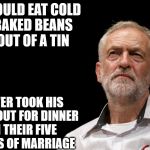 Corbyn cold baked beans wife | WOULD EAT COLD BAKED BEANS OUT OF A TIN; NEVER TOOK HIS WIFE OUT FOR DINNER IN THEIR FIVE YEARS OF MARRIAGE | image tagged in meme corbyn cold beans wife | made w/ Imgflip meme maker