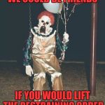 unwanted friend | WE COULD BE FRIENDS; IF YOU WOULD LIFT THE RESTRAINING ORDER | image tagged in scary clown - balloons,memes | made w/ Imgflip meme maker