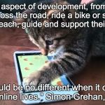 cat smartphone | "In every aspect of development, from learning to cross the road, ride a bike or swim, parents teach, guide and support their children. It should be no different when it comes to their online lives." Simon Grehan, Webwise | image tagged in cat smartphone | made w/ Imgflip meme maker