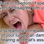 Free speech protest | I believe in freedom of speech, even if I disagree with you. But screaming at me at the top of your lungs can damage my hearing and that's assault! | image tagged in screaming girlfriend,in your face,violent protest,immature adults,sub-adult | made w/ Imgflip meme maker