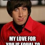 howard big bang | NEWTON'S THIRD LAW STATES FOR EVERY ACTION THERE IS AN EQUAL BUT OPPOSITE REACTION; MY LOVE FOR YOU IS EQUAL TO YOUR LOVE FOR ME | image tagged in howard big bang,physics | made w/ Imgflip meme maker