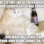 Cat watching TV with beer | THERE'S A FINE LINE BETWEEN WANTING YOUR SIGNIFICANT OTHER AROUND; ...AND WANTING TO WATCH YOUR OWN DAMN SHOWS ON TV | image tagged in cat watching tv with beer | made w/ Imgflip meme maker