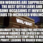 walmart | WHEN WORKERS ARE SUPPRESSED THE BEST OFTEN LEAVE AND ON SOME OCCASIONS IT INEVITABLY LEADS TO INCREASED VIOLENCE! WALMART'S "RESTORATIVE JUSTICE" PROGRAM IGNORES THE CAUSES OF THEIR CRIME PROBLEM ATTEMPTING TO USE IT FOR PROFIT, LEADING TO HIGHER VIOLENCE! | image tagged in walmart | made w/ Imgflip meme maker