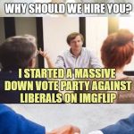 Why should we hire you? | WHY SHOULD WE HIRE YOU? I STARTED A MASSIVE DOWN VOTE PARTY AGAINST LIBERALS ON IMGFLIP; WELCOME ABOARD | image tagged in why should we hire you,memes,trump,liberals,triggered | made w/ Imgflip meme maker