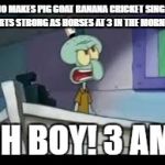 Who makes Pig Goat Banana Cricket singing Hearts Strong as Horses at 3 in the morning? | WHO MAKES PIG GOAT BANANA CRICKET SINGING HEARTS STRONG AS HORSES AT 3 IN THE MORNING? OH BOY! 3 AM! | image tagged in oh boy 3am | made w/ Imgflip meme maker