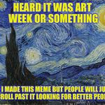 "Van Gogh - Starry Night - Google Art Project" by Vincent van Go | HEARD IT WAS ART WEEK OR SOMETHING; SO I MADE THIS MEME BUT PEOPLE WILL JUST SCROLL PAST IT LOOKING FOR BETTER PEOPLE | image tagged in van gogh - starry night - google art project by vincent van go | made w/ Imgflip meme maker