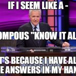 Alex Trebek Jeopardy | IF I SEEM LIKE A -; POMPOUS "KNOW IT ALL"; IT'S BECAUSE I HAVE ALL THE ANSWERS IN MY HAND.. | image tagged in alex trebek jeopardy | made w/ Imgflip meme maker