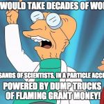 Farnsworth heureka | IT WOULD TAKE DECADES OF WORK; BY THOUSANDS OF SCIENTISTS, IN A PARTICLE ACCELERATOR; POWERED BY DUMP TRUCKS OF FLAMING GRANT MONEY! | image tagged in farnsworth heureka | made w/ Imgflip meme maker