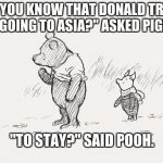 Pooh and Piglet | 'DID YOU KNOW THAT DONALD TRUMP IS GOING TO ASIA?" ASKED PIGLET; "TO STAY?" SAID POOH. | image tagged in pooh and piglet | made w/ Imgflip meme maker