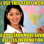 Unhelpful teacher | YOU'LL USE THIS STUFF IN COLLEGE; WHERE YOU LEARN MORE ADVANCED USELESS INFORMATION | image tagged in unhelpful teacher | made w/ Imgflip meme maker