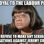 abbott sexual allegations | I'M LOYAL TO THE LABOUR PARTY; I REFUSE TO MAKE ANY SEXUAL ALLEGATIONS AGAINST JEREMY CORBYN | image tagged in diane abbott corbyn sexual allegations naked pictures | made w/ Imgflip meme maker