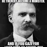 Nietzsche | HE WHO FIGHTS WITH MONSTERS MIGHT TAKE CARE LEST HE THEREBY BECOME A MONSTER. AND IF YOU GAZE FOR LONG INTO AN ABYSS, THE ABYSS GAZES ALSO INTO YOU. | image tagged in nietzsche | made w/ Imgflip meme maker