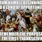 Happy Thanksgiving all! | FROM HUMBLE BEGINNINGS TO A LAND OF OPPORTUNITY; REMEMBER THE PURPOSE OF THE FIRST THANKSGIVING. | image tagged in first thanksgiving | made w/ Imgflip meme maker