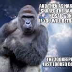 Harambe | AND THEN AS HARAMBE SHARED THE BANANAS HE SAID “ONE IF YOU WILL BETRAY ME”; THE ZOOKEEPER JUST LOOKED DOWN | image tagged in harambe | made w/ Imgflip meme maker