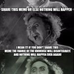 gene wilder bad pun | SHARE THIS MEME OR ELSE NOTHING WILL HAPPEN; I MEAN IT! IF YOU DON'T SHARE THIS MEME THE FABRIC OF THE UNIVERSE WILL DISINTEGRATE AND NOTHING WILL HAPPEN EVER AGAIN! PERHAPS I'M EXAGGERATING, BUT DO YOU REALLY WANT TO TAKE THAT CHANCE? | image tagged in gene wilder bad pun | made w/ Imgflip meme maker