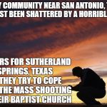 A community of under 1,000 residents. It's a sad day. | A TINY COMMUNITY NEAR SAN ANTONIO, TEXAS HAS JUST BEEN SHATTERED BY A HORRIBLE EVENT; PRAYERS FOR SUTHERLAND SPRINGS, TEXAS AS THEY TRY TO COPE WITH THE MASS SHOOTING AT THEIR BAPTIST CHURCH | image tagged in prayer,sutherland springs,texas,mass shooting | made w/ Imgflip meme maker