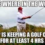 trump golf | SOME WHERE IN THE WORLD; TRUMP IS KEEPING A GOLF COURSE SAFE FOR AT LEAST 4 HRS A DAY | image tagged in trump golf | made w/ Imgflip meme maker