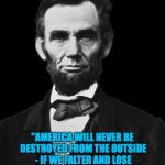 Lincoln on American integrity. | "AMERICA WILL NEVER BE DESTROYED FROM THE OUTSIDE - IF WE FALTER AND LOSE OUR FREEDOMS, IT WILL BE BECAUSE WE DESTROYED OURSELVES." | image tagged in abraham lincoln,memes,integrity | made w/ Imgflip meme maker