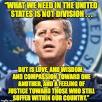 Kennedy on a house divided. | “WHAT WE NEED IN THE UNITED STATES IS NOT DIVISION . . . BUT IS LOVE, AND WISDOM, AND COMPASSION TOWARD ONE ANOTHER, AND A FEELING OF JUSTICE TOWARD THOSE WHO STILL SUFFER WITHIN OUR COUNTRY.” | image tagged in jfk militia,memes,division,kennedy | made w/ Imgflip meme maker