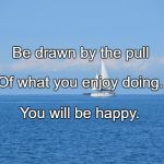 Sailing | Be drawn by the pull; Of what you enjoy doing. You will be happy. | image tagged in sailing | made w/ Imgflip meme maker