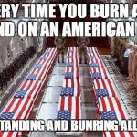 Military caskets | EVERY TIME YOU BURN AND STAND ON AN AMERICAN FLAG; YOU'RE STANDING AND BUNRING ALL OF THEM | image tagged in military caskets | made w/ Imgflip meme maker