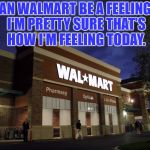 walmart | CAN WALMART BE A FEELING? I'M PRETTY SURE THAT'S HOW I'M FEELING TODAY. | image tagged in walmart,funny,memes,funny memes,bad day | made w/ Imgflip meme maker