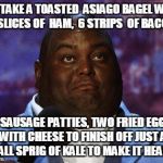 Nasty food | I'LL TAKE A TOASTED  ASIAGO BAGEL WITH 2 SLICES OF  HAM,  6 STRIPS  OF BACON, 2 SAUSAGE PATTIES, TWO FRIED EGGS WITH CHEESE TO FINISH OFF JUST A SMALL SPRIG OF KALE TO MAKE IT HEALTH! | image tagged in nasty food | made w/ Imgflip meme maker