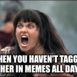 xena mad | WHEN YOU HAVEN'T TAGGED HER IN MEMES ALL DAY | image tagged in xena mad | made w/ Imgflip meme maker