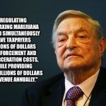 That damn evil george soros | "REGULATING AND TAXING MARIJUANA WOULD SIMULTANEOUSLY SAVE TAXPAYERS BILLIONS OF DOLLARS IN ENFORCEMENT AND INCARCERATION COSTS, WHILE PROVIDING MANY BILLIONS OF DOLLARS IN REVENUE ANNUALLY." | image tagged in soros,george soros,quotes | made w/ Imgflip meme maker