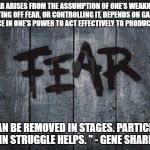 Fear | "FEAR ARISES FROM THE ASSUMPTION OF ONE'S WEAKNESS. CASTING OFF FEAR, OR CONTROLLING IT, DEPENDS ON GAINING CONFIDENCE IN ONE'S POWER TO ACT EFFECTIVELY TO PRODUCE CHANGES. FEAR CAN BE REMOVED IN STAGES. PARTICIPATION IN STRUGGLE HELPS. " - GENE SHARP | image tagged in fear | made w/ Imgflip meme maker