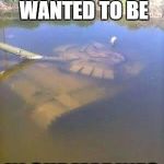 Sunken tank | WHEN YOU REALLY WANTED TO BE; IN SUBMARINES | image tagged in sunken tank | made w/ Imgflip meme maker