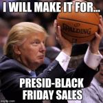 Trump Basketball | I WILL MAKE IT FOR... PRESID-BLACK FRIDAY SALES | image tagged in trump basketball | made w/ Imgflip meme maker