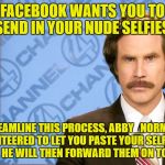 True story, they really want them, and I'll help you out. | FACEBOOK WANTS YOU TO SEND IN YOUR NUDE SELFIES. TO STREAMLINE THIS PROCESS, ABBY_NORMAL HAS VOLUNTEERED TO LET YOU PASTE YOUR SELFIES ON THIS MEME. HE WILL THEN FORWARD THEM ON TO FACEBOOK. | image tagged in ron burgundy with space,facebook,nudes,selfies | made w/ Imgflip meme maker