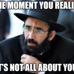 Jew | THE MOMENT YOU REALIZE; IT'S NOT ALL ABOUT YOU. | image tagged in jew | made w/ Imgflip meme maker