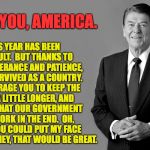 Thank you for your patience. | THIS YEAR HAS BEEN DIFFICULT.  BUT THANKS TO YOUR TOLERANCE AND PATIENCE, WE'VE SURVIVED AS A COUNTRY.  I ENCOURAGE YOU TO KEEP THE FAITH A LITTLE LONGER, AND BELIEVE THAT OUR GOVERNMENT WILL WORK IN THE END.  OH, AND IF YOU COULD PUT MY FACE ON SOME MONEY, THAT WOULD BE GREAT. THANK YOU, AMERICA. | image tagged in reagan,memes,america | made w/ Imgflip meme maker