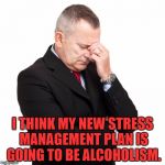 Stressed Out Businessman | I THINK MY NEW STRESS MANAGEMENT PLAN IS GOING TO BE ALCOHOLISM. | image tagged in stress,drinking,alchohol,funny,memes,funny memes | made w/ Imgflip meme maker