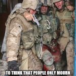 Wounded Soldier | IT BREAKS MY HEART; TO THINK THAT PEOPLE ONLY MOURN FOR THEIR FALLEN HEROES WHEN THEY'RE CLOSE RELATIVES OR FRIENDS. | image tagged in wounded soldier | made w/ Imgflip meme maker