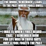 fool if you do fool if you don't | THE WORD "REMEMBER"  LEADS TO THE PAST WHERE FOOLS DWELL; I WAS 15 WHEN I FIRST HEARD THAT.    I REMEMBER HOW FUN LIFE WAS IN THOSE DAYS.  ONLY A FOOL FOGETS THE PAST | image tagged in asian old wise man | made w/ Imgflip meme maker