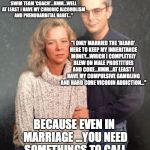 Marriage | "CHRIST...I CAN'T BELIEVE I ACTUALLY MARRIED THIS HORRIBLE OLD 
FRUIT....TOM HERE'S A HIGH SCHOOL
WRESTLING/BOYS SWIM TEAM
'COACH'...HMM...WELL AT LEAST
I HAVE MY CHRONIC ALCOHOLISM AND PHENOBARBITAL HABIT..."; "I ONLY MARRIED THE 'BEARD' HERE TO KEEP MY INHERITANCE MONEY...WHICH I COMPLETELY BLEW ON MALE PROSTITUES AND COKE...HMM...AT LEAST I HAVE MY COMPULSIVE GAMBLING AND HARD CORE VICODIN ADDICTION..."; BECAUSE EVEN IN MARRIAGE ...YOU NEED SOMETHINGS TO CALL YOUR VERY OWN... | image tagged in marriage,family photo,alcoholism,wife,failure | made w/ Imgflip meme maker