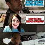 

The Dangers of Working at Starbucks
 | YOU'RE NOT MAD RIGHT? SHE JUST NEEDED MY NAME. HOW CAN I BE MAD AT A CORPSE? | image tagged in the rock driving - overly attached girlfriend,overly attached girlfriend,overly attached girlfriend weekend,starbucks | made w/ Imgflip meme maker