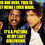 Art takes sacrifice. | AND THIS ONE HERE, THIS IS THE FIRST MEME I EVER MADE. IT'S A PICTURE OF MY LAST GIRLFRIEND. | image tagged in lando and han solo,memes,meming | made w/ Imgflip meme maker