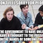 College Cry Ins | I DON'T FEEL SORRY FOR PEOPLE; WHO WANTS THE GOVERNMENT TO HAVE UNLIMITED POWER BUT NEVER GAVE A THOUGHT TO THE POSSIBILITY THAT IT MAY END UP IN THE HANDS OF SOMEONE THEY GREATLY FEAR | image tagged in college cry ins,libtards,snowflakes,liberal logic,college liberal,retarded liberal protesters | made w/ Imgflip meme maker