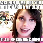 Overly Attached Girlfriend Laina Morris pink shirt | YOU MAKE FUN OF ME, BUT YOU KNOW IF I STARTED TAKING MY CLOTHES OFF; YOU'D ALL BE RUNNING OVER HERE | image tagged in overly attached girlfriend laina morris pink shirt | made w/ Imgflip meme maker