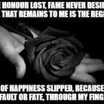 Black Rose | THE HONOUR LOST, FAME NEVER DESIRED, ALL THAT REMAINS TO ME IS THE REGRET; OF HAPPINESS SLIPPED, BECAUSE OF FAULT OR FATE, THROUGH MY FINGERS | image tagged in black rose | made w/ Imgflip meme maker