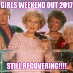 golden girls | GIRLS WEEKEND OUT 2017; STILL RECOVERING!!!! | image tagged in golden girls | made w/ Imgflip meme maker